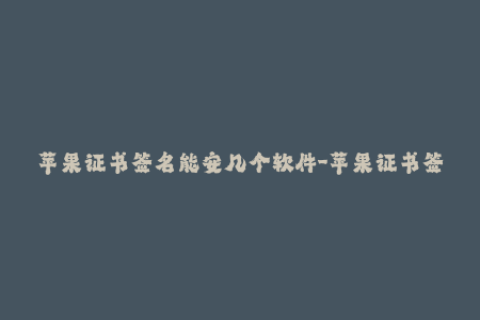 苹果证书签名能安几个软件-苹果证书签名：一个证书能签名几个iOS App