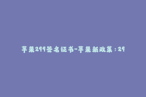 苹果299签名证书-苹果新政策：299元签名证书不再可靠，如何获取可信的iOS签名？