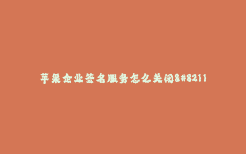 苹果企业签名服务怎么关闭--如何关闭苹果企业签名服务