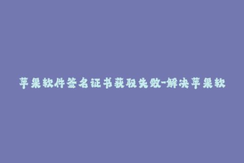 苹果软件签名证书获取失败-解决苹果软件签名获取失败的方法，简短明了！