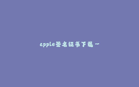 apple签名证书下载--苹果签名证书下载:完整指南