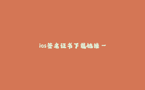 ios签名证书下载链接--如何获取iOS签名证书下载链接