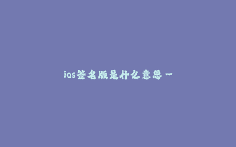 ios签名版是什么意思--iOS签名版是什么意思?详细介绍和全面分析