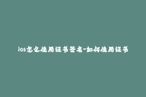ios怎么使用证书签名-如何使用证书签名iOS应用？