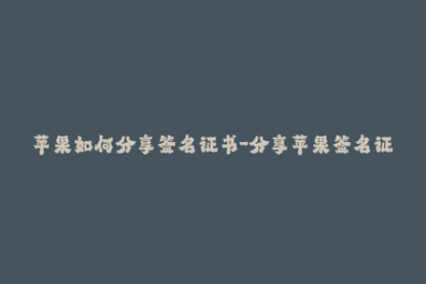 苹果如何分享签名证书-分享苹果签名证书的完整步骤解析，详细易懂！