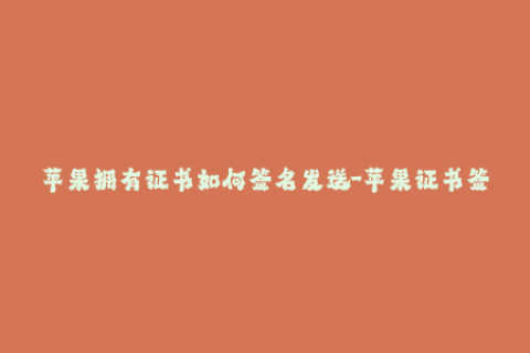 苹果拥有证书如何签名发送-苹果证书签名教程：如何使用证书签名iOS应用？