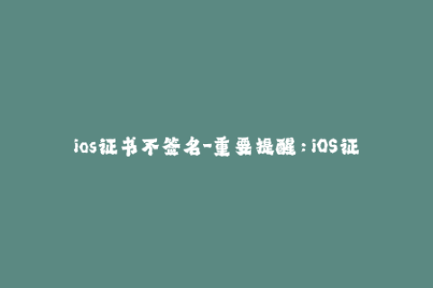 ios证书不签名-重要提醒：iOS证书必须签名才能使用