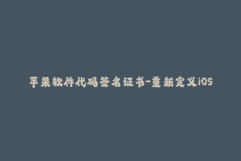 苹果软件代码签名证书-重新定义iOS软件的信任——苹果代码签名证书