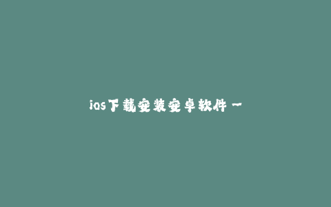 ios下载安装安卓软件--在iOS上下载安装安卓软件的方法