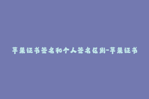 苹果证书签名和个人签名区别-苹果证书与个人签名的差异简介