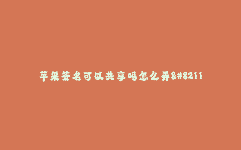 苹果签名可以共享吗怎么弄--苹果设备签名怎么共享及操作方法