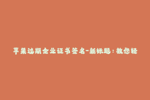 苹果过期企业证书签名-新标题：教您轻松解决苹果企业证书过期问题  企业签名必备技能
