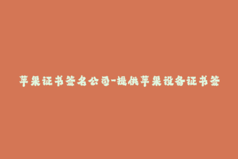 苹果证书签名公司-提供苹果设备证书签名服务的公司，你需要了解这些！