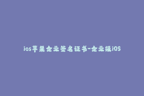 ios苹果企业签名证书-企业级iOS签名证书 如何更快、更安全地签署你的应用
