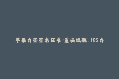 苹果自签签名证书-重要提醒：iOS自签名证书操作全指南