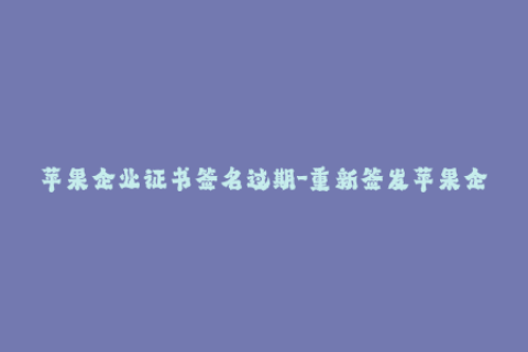 苹果企业证书签名过期-重新签发苹果企业证书-步骤和方法