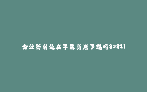 企业签名是在苹果商店下载吗--企业签名与苹果商店下载的关系