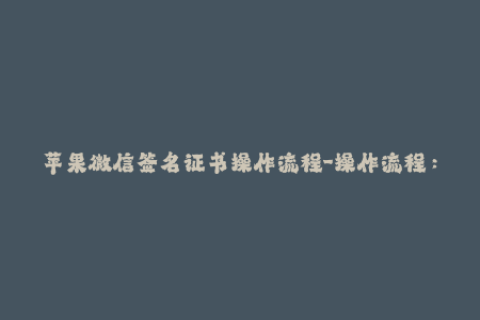 苹果微信签名证书操作流程-操作流程：苹果微信签名证书，详细教程