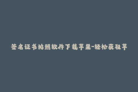 签名证书拍照软件下载苹果-轻松获取苹果签名证书，下载证书拍照应用