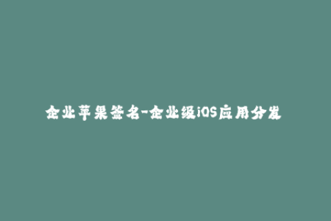 企业苹果签名-企业级iOS应用分发 苹果签名指南