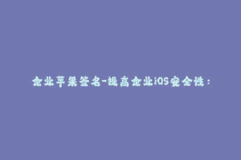 企业苹果签名-提高企业iOS安全性：有效管理苹果签名