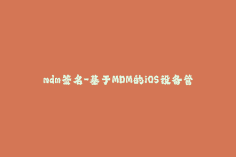 mdm签名-基于MDM的iOS设备管理：签名全解析
