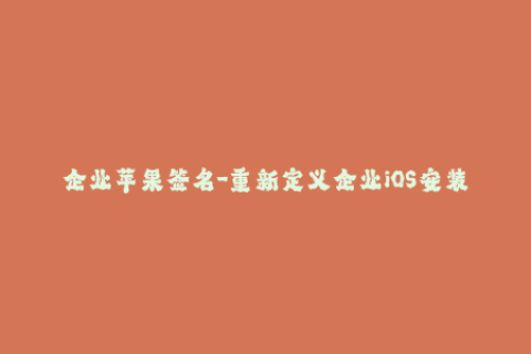 企业苹果签名-重新定义企业iOS安装：优化苹果签名技巧