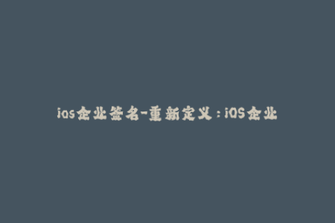 ios企业签名-重新定义：iOS企业签名的利与弊