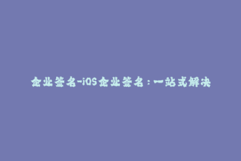 企业签名-iOS企业签名：一站式解决苹果签名问题