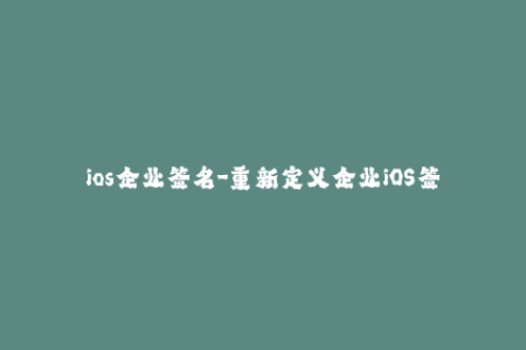 ios企业签名-重新定义企业iOS签名：保障您设备安全与稳定性的最佳选择