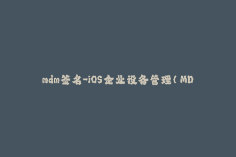 mdm签名-iOS企业设备管理（MDM）签名的必要性与操作