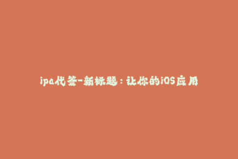 ipa代签-新标题：让你的iOS应用更容易安装——IPA代签全解析