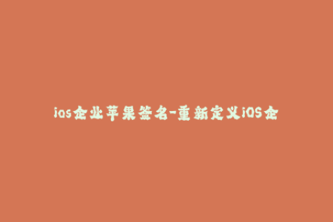 ios企业苹果签名-重新定义iOS企业签名——畅享iOS应用的全新时代
