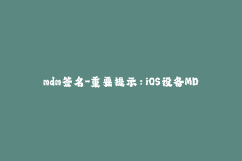 mdm签名-重要提示：iOS设备MDM签名的必要性与操作方法