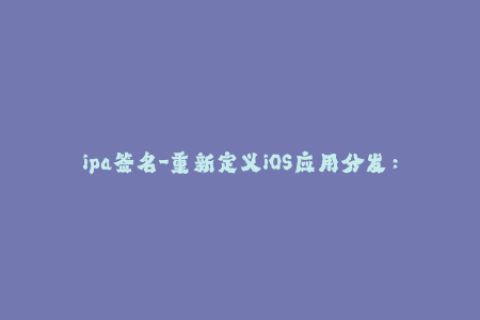 ipa签名-重新定义iOS应用分发：了解IPA签名的必要性