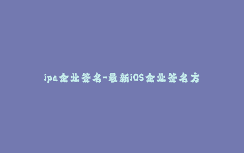 ipa企业签名-最新iOS企业签名方法全解析 - 最专业的使用指南