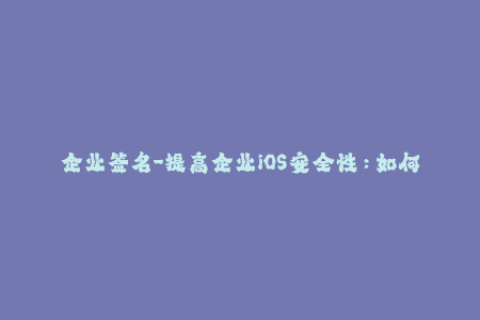 企业签名-提高企业iOS安全性：如何正确使用企业签名