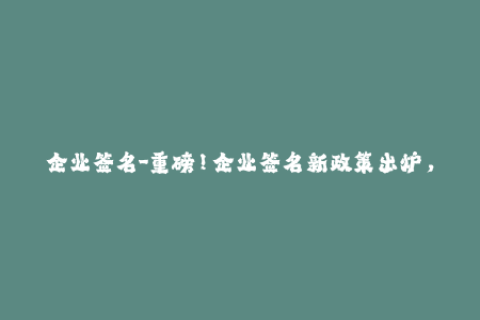企业签名-重磅！企业签名新政策出炉，这些信息值得一读！