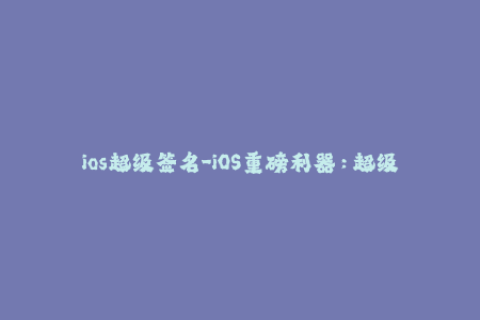 ios超级签名-iOS重磅利器：超级签名重新定义签名体验