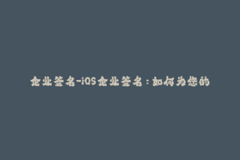 企业签名-iOS企业签名：如何为您的公司创建一个专属的iOS签名？