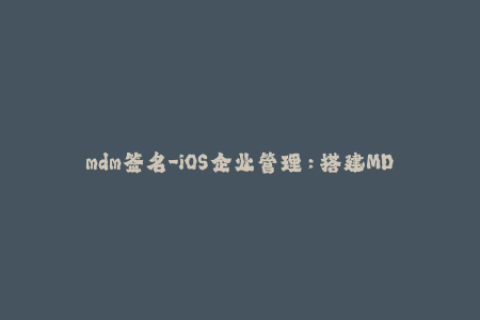 mdm签名-iOS企业管理：搭建MDM签名环境的步骤和注意事项