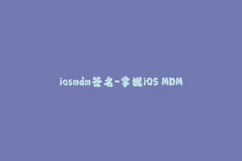 iosmdm签名-掌握iOS MDM签名技巧，提高苹果设备管理效率