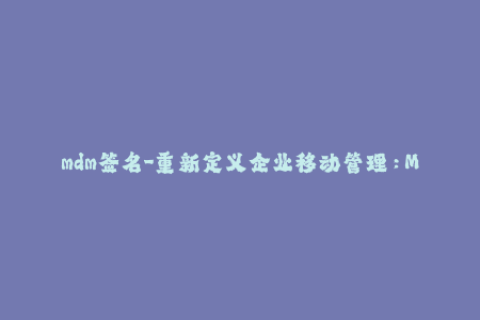 mdm签名-重新定义企业移动管理：MDM签名指南