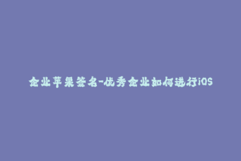 企业苹果签名-优秀企业如何进行iOS应用签名？