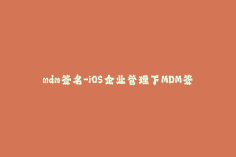 mdm签名-iOS企业管理下MDM签名，全面解析！