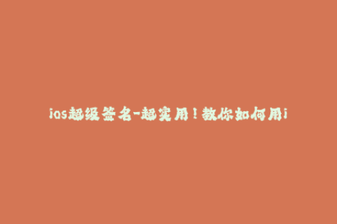 ios超级签名-超实用！教你如何用ios超级签名，秒过苹果签名限制