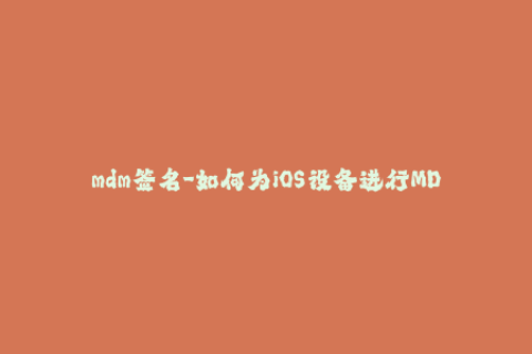 mdm签名-如何为iOS设备进行MDM签名？