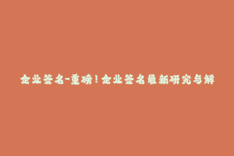 企业签名-重磅！企业签名最新研究与解读，详尽分析签名应用！