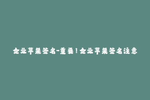 企业苹果签名-重要！企业苹果签名注意事项，必读！