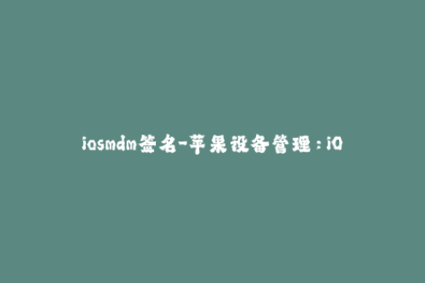 iosmdm签名-苹果设备管理：iOS MDM签名全攻略